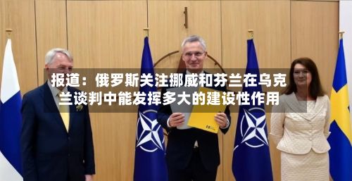 报道：俄罗斯关注挪威和芬兰在乌克兰谈判中能发挥多大的建设性作用-第2张图片