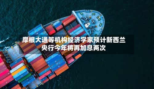摩根大通等机构经济学家预计新西兰央行今年将再加息两次