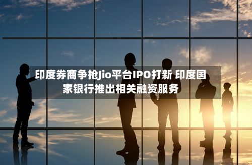 印度券商争抢Jio平台IPO打新 印度国家银行推出相关融资服务-第2张图片