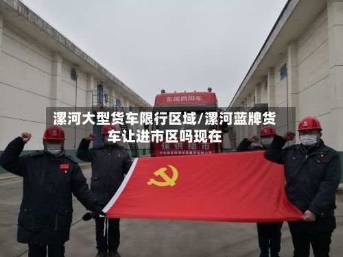 漯河大型货车限行区域/漯河蓝牌货车让进市区吗现在-第2张图片