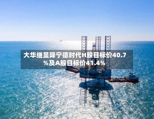 大华继显降宁德时代H股目标价40.7%及A股目标价41.4%
