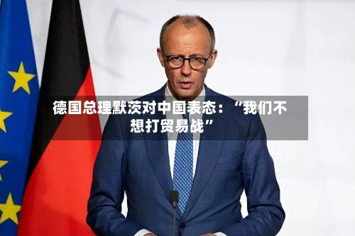 德国总理默茨对中国表态：“我们不想打贸易战”-第2张图片