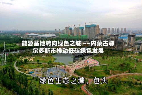 能源基地转向绿色之城 ——内蒙古鄂尔多斯市推动低碳绿色发展-第2张图片