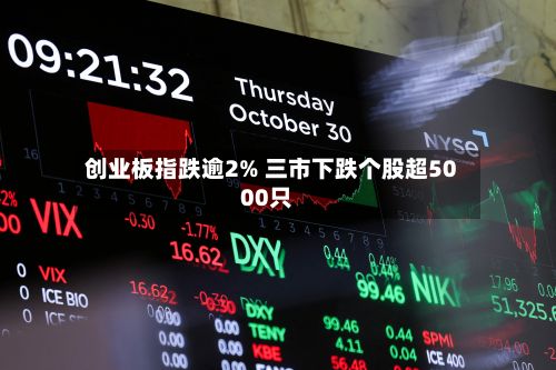 创业板指跌逾2% 三市下跌个股超5000只-第2张图片