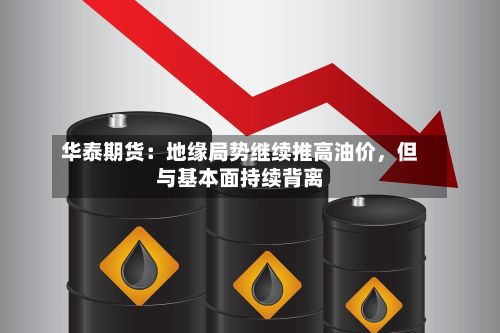 华泰期货：地缘局势继续推高油价，但与基本面持续背离-第3张图片