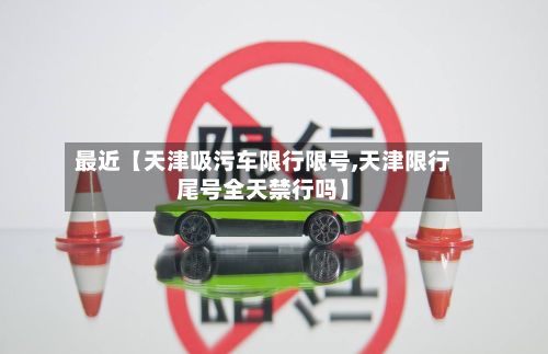 最近【天津吸污车限行限号,天津限行尾号全天禁行吗】