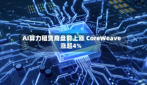 AI算力租赁商盘前上涨 CoreWeave涨超4%