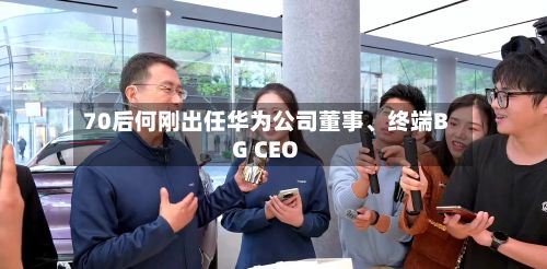 70后何刚出任华为公司董事、终端BG CEO-第3张图片