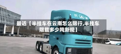 最近【半挂车在云南怎么限行,半挂车限载多少吨新规】-第2张图片