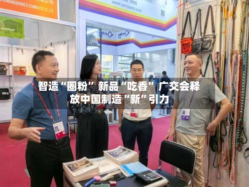 智造“圈粉” 新品“吃香” 广交会释放中国制造“新”引力