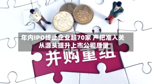 年内IPO终止企业超70家 严把准入关 从源头提升上市公司质量-第2张图片