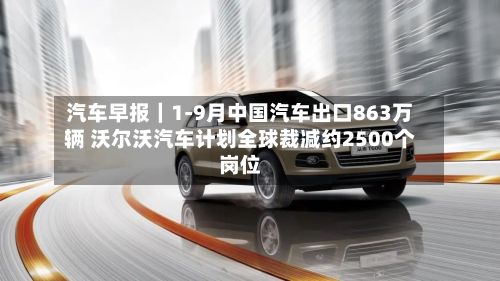 汽车早报｜1-9月中国汽车出口863万辆 沃尔沃汽车计划全球裁减约2500个岗位