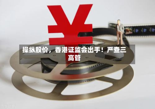 操纵股价，香港证监会出手！严查三高管