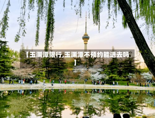 【玉渊潭限行,玉渊潭不预约能进去吗】
