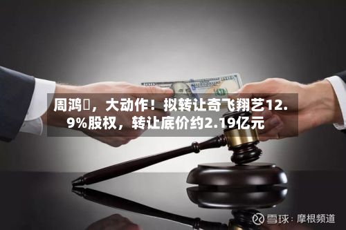周鸿祎，大动作！拟转让奇飞翔艺12.9%股权，转让底价约2.19亿元-第2张图片