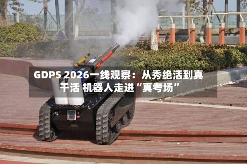 GDPS 2026一线观察：从秀绝活到真干活 机器人走进“真考场”