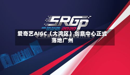 爱奇艺AIGC（大湾区）创意中心正式落地广州