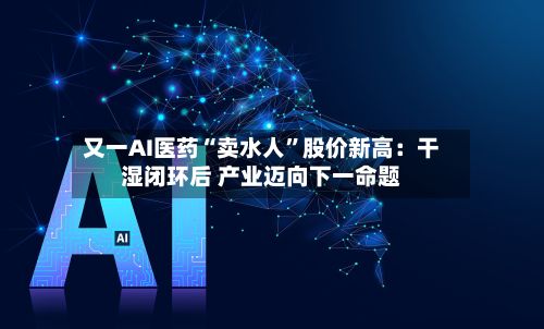 又一AI医药“卖水人	”股价新高：干湿闭环后 产业迈向下一命题-第2张图片