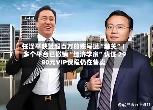 任泽平获赞超百万的账号遭“禁关”！多个平台已撤销“经济学家”认证 2980元VIP课程仍在售卖