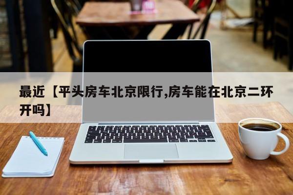 最近【平头房车北京限行,房车能在北京二环开吗】