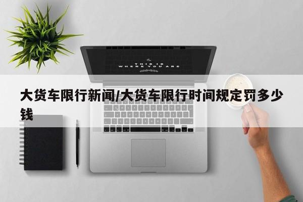 大货车限行新闻/大货车限行时间规定罚多少钱