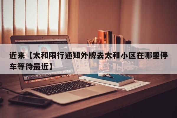 近来【太和限行通知外牌去太和小区在哪里停车等待最近】