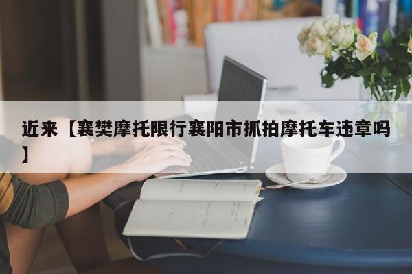 近来【襄樊摩托限行襄阳市抓拍摩托车违章吗】