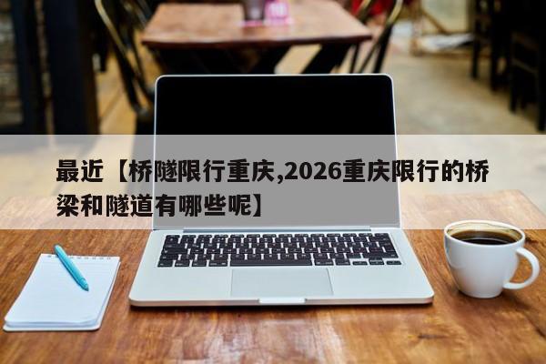 最近【桥隧限行重庆,2026重庆限行的桥梁和隧道有哪些呢】