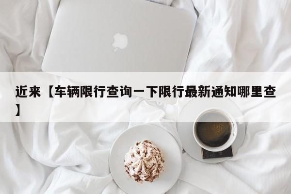 近来【车辆限行查询一下限行最新通知哪里查】
