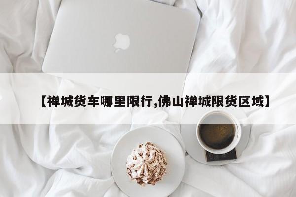 【禅城货车哪里限行,佛山禅城限货区域】