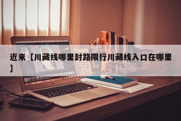 近来【川藏线哪里封路限行川藏线入口在哪里】