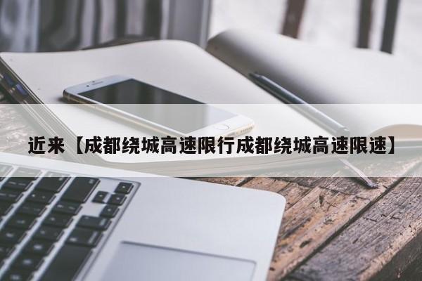 近来【成都绕城高速限行成都绕城高速限速】