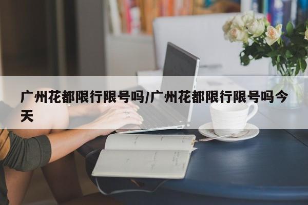 广州花都限行限号吗/广州花都限行限号吗今天