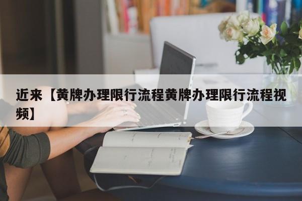 近来【黄牌办理限行流程黄牌办理限行流程视频】
