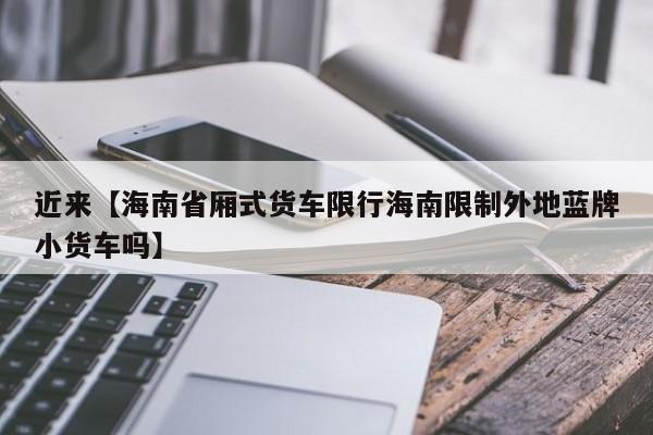 近来【海南省厢式货车限行海南限制外地蓝牌小货车吗】
