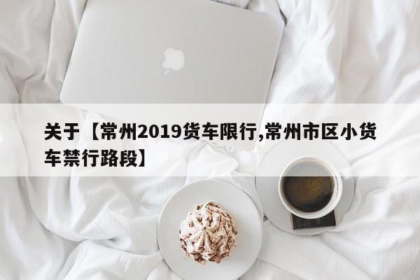 关于【常州2019货车限行,常州市区小货车禁行路段】