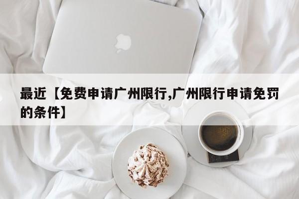 最近【免费申请广州限行,广州限行申请免罚的条件】