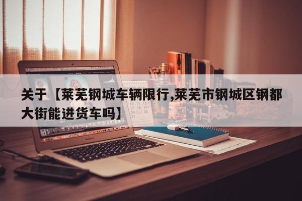 关于【莱芜钢城车辆限行,莱芜市钢城区钢都大街能进货车吗】