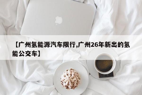 【广州氢能源汽车限行,广州26年新出的氢能公交车】
