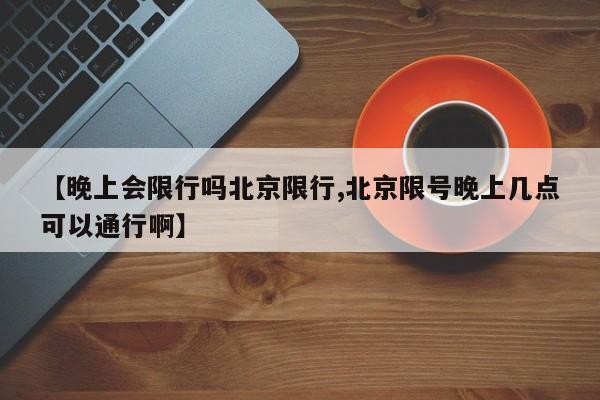 【晚上会限行吗北京限行,北京限号晚上几点可以通行啊】