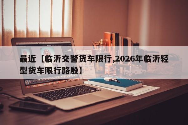 最近【临沂交警货车限行,2026年临沂轻型货车限行路殷】