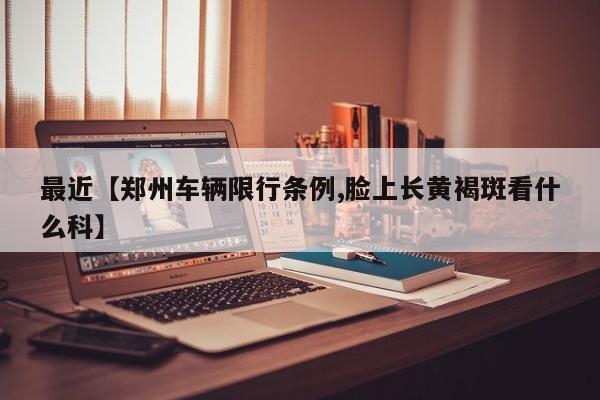 最近【郑州车辆限行条例,脸上长黄褐斑看什么科】