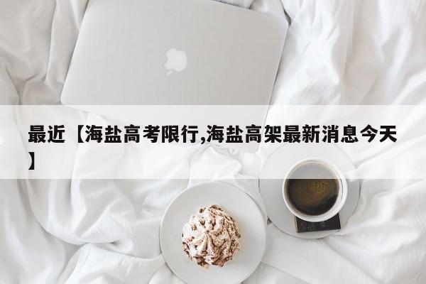 最近【海盐高考限行,海盐高架最新消息今天】