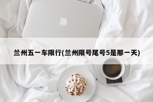 兰州五一车限行(兰州限号尾号5是那一天)