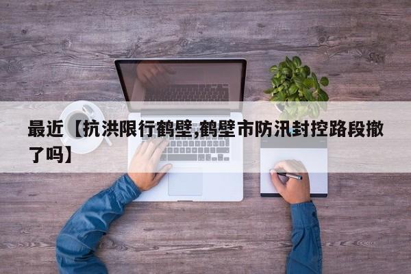 最近【抗洪限行鹤壁,鹤壁市防汛封控路段撤了吗】
