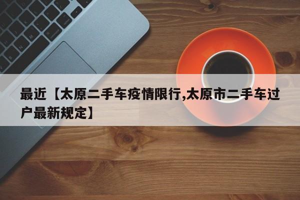 最近【太原二手车疫情限行,太原市二手车过户最新规定】