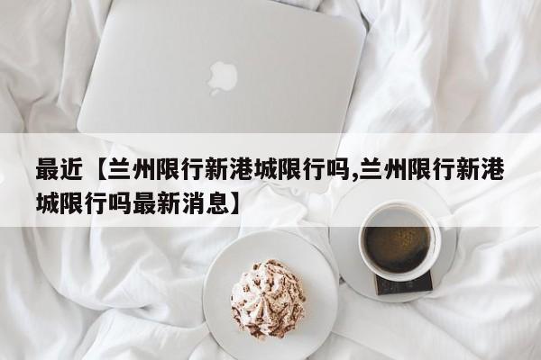 最近【兰州限行新港城限行吗,兰州限行新港城限行吗最新消息】