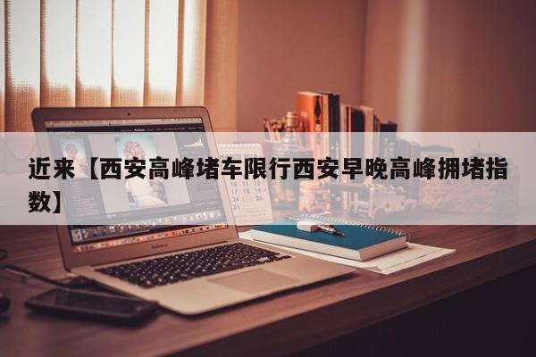 近来【西安高峰堵车限行西安早晚高峰拥堵指数】