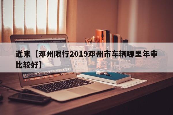 近来【邓州限行2019邓州市车辆哪里年审比较好】