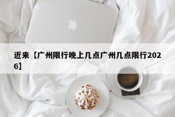 近来【广州限行晚上几点广州几点限行2026】